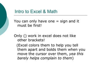 Intro to Excel & Math
You can only have one = sign and it
must be first!
Only () work in excel does not like
other brackets!
(Excel colors them to help you tell
them apart and bolds them when you
move the cursor over them, yea this
barely helps complain to them)
 
