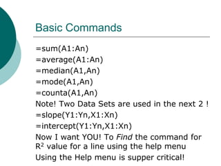 Basic Commands
=sum(A1:An)
=average(A1:An)
=median(A1,An)
=mode(A1,An)
=counta(A1,An)
Note! Two Data Sets are used in the next 2 !
=slope(Y1:Yn,X1:Xn)
=intercept(Y1:Yn,X1:Xn)
Now I want YOU! To Find the command for
R2 value for a line using the help menu
Using the Help menu is supper critical!
 