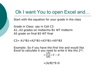 Ok I want You to open Excel and…
Start with the equation for your grade in the class
Grade in Class: say in Cell C3
A1..A3 grades on midterms B1 WT midterm
A5 grade on final B3 WT final
C3= A1*B1+A2*B1+A3*B1+A5*B3
Example: So if you have the first line and would like
Excel to calculate it you need to write it like the 2nd.
=
𝐴
𝐵
∗ 𝐸 − 𝐷
=(A/B)*E-D
 