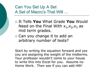Can You Set Up A Set
A Set of Macro’s That Will …
 It Tells You What Grade You Would
Need on the Final With x1,x2,x3 as
mid term grades.
 Can you change it to add an
arbitrary number of tests?
Start by writing the equation forward and yes
you are assigning the weight of the midterms.
Your professor wouldn’t come to your house
to write this into Excel for you. Assume no
Home Work. Then see if you can add HW!
 