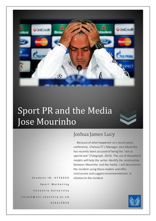 Sport PR and the Media
Jose Mourinho
S t u d e n t I D : 3 7 7 6 2 5 2
S p o r t M a r k e t i n g
C o v e n t r y U n i v e r s i t y
L u c y j 2 @ u n i . c o v e n t r y . a c . u k
3 / 2 2 / 2 0 1 4
Joshua James Lucy
Because of what happened at a recent press
conference, Chelsea FC's Manager, Jose Mourinho
has recently been accused of being the ‘not so
special one’ (Telegraph. 2014). The use of theoretical
models will help the writer identify the relationship
between Mourinho and the media. I will deconstruct
the incident using these models and offer
conclusions and suggest recommendations in
relation to the incident.
 