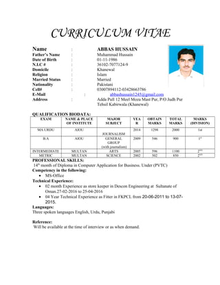 CURRICULUM VITAE
Name : ABBAS HUSSAIN
Father’s Name : Muhammad Hussain
Date of Birth : 01-11-1986
N.I.C # : 36102-7077124-9
Domicile : Khanewal
Religion : Islam
Married Status : Married
Nationality : Pakistani
Cell# : 03007894112-03428663786
E-Mail : abbashussain1245@gmail.com
Address : Adda Pull 12 Meel Moza Mast Pur, P/O Judh Pur
Tehsil Kabirwala (Khanewal)
QUALIFICATION BIODATA:
EXAM NAME & PLACE
OF INSTITUTE
MAJOR
SUBJECT
YEA
R
OBTAIN
MARKS
TOTAL
MARKS
MARKS
(DIVISION)
MA URDU AIOU
JOURNALISM
2014 1298 2000 1st
B.A AIOU GENERAL
GROUP
(with journalism)
2009 546 900 1st
INTERMEDIATE MULTAN ARTS 2005 596 1100 2ND
METRIC MULTAN SCIENCE 2002 502 850 2ND
PROFESSIONAL SKILLS:
14th
month of Diploma in Computer Application for Business. Under (PVTC)
Competency in the following:
• MS-Office
Technical Experience:
• 02 month Experience as store keeper in Descon Engineering at Sultanate of
Oman.27-02-2016 to 25-04-2016
• 04 Year Technical Experience as Fitter in FKPCL from 20-06-2011 to 13-07-
2015.
Languages:
Three spoken languages English, Urdu, Punjabi
Reference:
Will be available at the time of interview or as when demand.
 