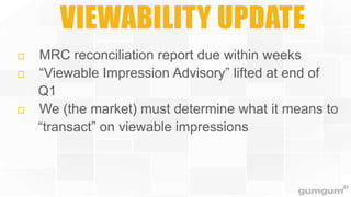 VIEWABILITY UPDATE






MRC reconciliation report due within weeks
“Viewable Impression Advisory” lifted at end of
Q1
We (the market) must determine what it means to
“transact” on viewable impressions

 