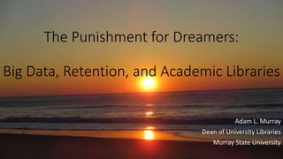 The Punishment for Dreamers: 
Big Data, Retention, and Academic Libraries 
Adam L. Murray 
Dean of University Libraries 
Murray State University 
 