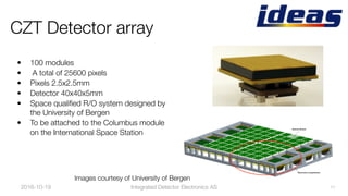 2016-10-19
 11
CZT Detector array
•  100 modules 
•  A total of 25600 pixels
•  Pixels 2.5x2.5mm
•  Detector 40x40x5mm
•  Space qualiﬁed R/O system designed by
the University of Bergen
•  To be attached to the Columbus module
on the International Space Station
Images courtesy of University of Bergen
Integrated Detector Electronics AS
 