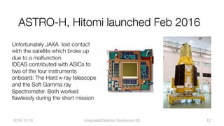 Unfortunately JAXA lost contact
with the satellite which broke up
due to a malfunction"
IDEAS contributed with ASICs to
two of the four instruments
onboard: The Hard x-ray telescope
and the Soft Gamma ray
Spectrometer. Both worked
ﬂawlessly during the short mission
2016-10-19
 Integrated Detector Electronics AS
 12
ASTRO-H, Hitomi launched Feb 2016
 