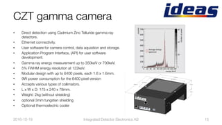 CZT gamma camera
•  Direct detection using Cadmium Zinc Telluride gamma ray
detectors. 
•  Ethernet connectivity. 
•  User software for camera control, data aquisition and storage. 
•  Application Program Interface, (API) for user software
development. 
•  Gamma ray energy measurement up to 350keV or 700keV. 
•  5% FWHM energy resolution at 122keV. 
•  Modular design with up to 6400 pixels, each 1.6 x 1.6mm. 
•  9W power consumption for the 6400 pixel version
•  Accepts various types of collimators. 
•  L x W x D: 175 x 240 x 78mm. 
•  Weight: 2kg (without shielding)
•  optional 3mm tungsten shielding
•  Optional thermoelectric cooler
2016-10-19
 Integrated Detector Electronics AS
 15
 