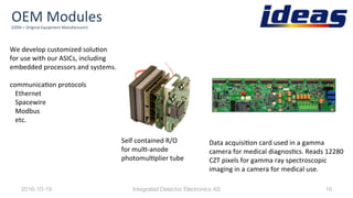 OEM	Modules	(OEM	=	Original	Equipment	Manufacturer)	
Self	contained	R/O	
for	mulB-anode	
photomulBplier	tube	
2016-10-19
 16
Data	acquisiBon	card	used	in	a	gamma	
camera	for	medical	diagnosBcs.	Reads	12280	
CZT	pixels	for	gamma	ray	spectroscopic	
imaging	in	a	camera	for	medical	use.	
We	develop	customized	soluBon		
for	use	with	our	ASICs,	including	
embedded	processors	and	systems.	
	
communicaBon	protocols		
Ethernet		
Spacewire		
Modbus		
etc.	
Integrated Detector Electronics AS
 