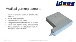 Medical gamma camera
•  Based on pixellated Cadmium Zinc Telluride
detectors. 
•  12280 pixels (channels) 
•  Sensitive area: 205x154mm
•  Energy resolution better than 5% at 140keV
•  Power consumption: 15W (1.2mW/channel)
•  We have delivered about 500k channels of
readout for these cameras
2016-10-19
 17
Integrated Detector Electronics AS
 