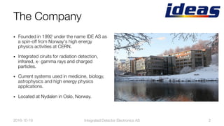 •  Founded in 1992 under the name IDE AS as
a spin-off from Norway's high energy
physics activities at CERN.
•  Integrated ciruits for radiation detection,
infrared, x- gamma rays and charged
particles.
•  Current systems used in medicine, biology,
astrophysics and high energy physics
applications.
•  Located at Nydalen in Oslo, Norway.
2016-10-19
 Integrated Detector Electronics AS
 2
The Company
 
