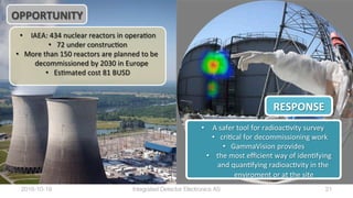 •  IAEA:	434	nuclear	reactors	in	operaBon	
•  72	under	construcBon	
•  More	than	150	reactors	are	planned	to	be	
decommissioned	by	2030	in	Europe	
•  EsBmated	cost	81	BUSD	
•  A	safer	tool	for	radioacBvity	survey		
•  criBcal	for	decommissioning	work	
•  GammaVision	provides	
•  	the	most	eﬃcient	way	of	idenBfying	
and	quanBfying	radioacBvity	in	the	
enviroment	or	at	the	site	
RESPONSE	
OPPORTUNITY	
2016-10-19
 21
Integrated Detector Electronics AS
 