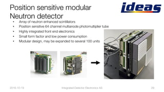 Position sensitive modular "
Neutron detector
2016-10-19
 Integrated Detector Electronics AS
 29
•  Array of neutron enhanced scintillators
•  Position sensitive 64 channel multianode photomultiplier tube
•  Highly integrated front end electronics
•  Small form factor and low power consumption
•  Modular design, may be expanded to several 100 units
 
