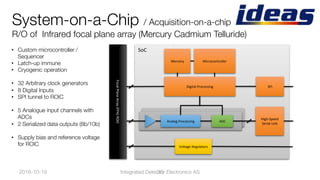 System-on-a-Chip / Acquisition-on-a-chip"
R/O of Infrared focal plane array (Mercury Cadmium Telluride)
•  Custom microcontroller /
Sequencer
•  Latch-up immune
•  Cryogenic operation
•  32 Arbitrary clock generators
•  8 Digital Inputs
•  SPI tunnel to ROIC
•  5 Analogue input channels with
ADCs
•  2 Serialized data outputs (8b/10b)
•  Supply bias and reference voltage
for ROIC
2016-10-19
 30
SoC	
Analog	Processing	 ADC	
Microcontroller	
High-Speed	
Serial	Link	
Memory	
Voltage	Regulators	
SPI	Digital	Processing	
Focal	Plane	Array	(FPA)	ROIC		
Integrated Detector Electronics AS
 