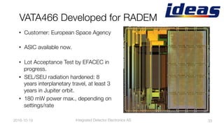 VATA466 Developed for RADEM
2016-10-19
 33
•  Customer: European Space Agency"

•  ASIC available now. "

•  Lot Acceptance Test by EFACEC in
progress. 
•  SEL/SEU radiation hardened: 8
years interplanetary travel, at least 3
years in Jupiter orbit.
•  180mW power max., depending on
settings/rate
Integrated Detector Electronics AS
 