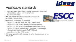 Applicable standards
•  Strongly dependent of the application requirement. Tayloring of
standards can reduce cost of compliance.
•  We have worked to:
Ø  MIL-STD 883 test method standard for microcircuits
Ø  IEC 60601 electric safety
Ø  ESA ECSS Space product assurance: 
•  ECSS-Q-ST-60-02C ASIC and FPGA development 
•  ECSS-M-ST-10C Project planning and implementation
•  ECSS-Q-20 Space product assurance - Quality assurance
•  ECSS-Q-ST-30-02 Space product assurance – Failure Mode,
effects (and criticality) analysis (FMEA/FMECA)“
•  And others from the ECSS series
Ø  We are prepared to work accordign to other standards such as i.e.
IEC 61508 
2016-10-19
 39
Integrated Detector Electronics AS
 