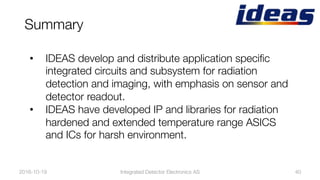 Summary
2016-10-19
 40
•  IDEAS develop and distribute application speciﬁc
integrated circuits and subsystem for radiation
detection and imaging, with emphasis on sensor and
detector readout.
•  IDEAS have developed IP and libraries for radiation
hardened and extended temperature range ASICS
and ICs for harsh environment.
Integrated Detector Electronics AS
 