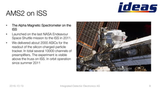 AMS2 on ISS
•  The Alpha Magnetic Spectrometer on the
ISS 
•  Launched on the last NASA Endeavour
Space Shuttle mission to the ISS in 2011.
•  We delivered about 2000 ASICs for the
readout of the silicon charged particle
tracker. In total several 10000 channels of
preampliﬁers. The experiment is visible
above the truss on ISS. In orbit operation
since summer 2011
2016-10-19
 8
Image: NASA
Integrated Detector Electronics AS
 