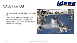 CALET on ISS
•  The CAlorimetric Electron Telescope on the
ISS 
•  Launched by JAXA in September 2015.
•  We delivered about 200 ASICs for the
readout of the Multi-Anode Photomultiplier
Tubes in the telescope.
2016-10-19
 9
Image: NASA
Integrated Detector Electronics AS
 