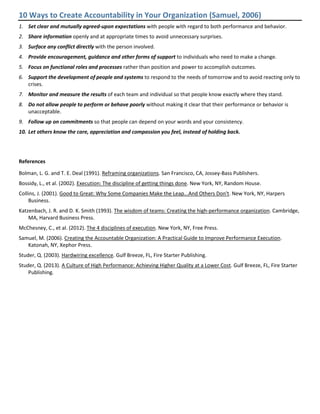 10 Ways to Create Accountability in Your Organization (Samuel, 2006)
1. Set clear and mutually agreed-upon expectations with people with regard to both performance and behavior.
2. Share information openly and at appropriate times to avoid unnecessary surprises.
3. Surface any conflict directly with the person involved.
4. Provide encouragement, guidance and other forms of support to individuals who need to make a change.
5. Focus on functional roles and processes rather than position and power to accomplish outcomes.
6. Support the development of people and systems to respond to the needs of tomorrow and to avoid reacting only to
crises.
7. Monitor and measure the results of each team and individual so that people know exactly where they stand.
8. Do not allow people to perform or behave poorly without making it clear that their performance or behavior is
unacceptable.
9. Follow up on commitments so that people can depend on your words and your consistency.
10. Let others know the care, appreciation and compassion you feel, instead of holding back.
References
Bolman, L. G. and T. E. Deal (1991). Reframing organizations. San Francisco, CA, Jossey-Bass Publishers.
Bossidy, L., et al. (2002). Execution: The discipline of getting things done. New York, NY, Random House.
Collins, J. (2001). Good to Great: Why Some Companies Make the Leap...And Others Don't. New York, NY, Harpers
Business.
Katzenbach, J. R. and D. K. Smith (1993). The wisdom of teams: Creating the high-performance organization. Cambridge,
MA, Harvard Business Press.
McChesney, C., et al. (2012). The 4 disciplines of execution. New York, NY, Free Press.
Samuel, M. (2006). Creating the Accountable Organization: A Practical Guide to Improve Performance Execution.
Katonah, NY, Xephor Press.
Studer, Q. (2003). Hardwiring excellence. Gulf Breeze, FL, Fire Starter Publishing.
Studer, Q. (2013). A Culture of High Performance: Achieving Higher Quality at a Lower Cost. Gulf Breeze, FL, Fire Starter
Publishing.
 