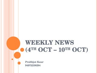 WEEKLY NEWS (4 TH  OCT – 10 TH  OCT) Prabhjot Kaur 94972238294 