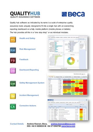 Quality hub software as indicated by its name is a suite of enterprise quality
assurance tools uniquely designed to fit into a single hub with an overarching
reporting dashboard on a fully mobile platform (mobile phones or tablets).
The hub provides all this in a “one stop shop” or as individual modules.
Health and Safety
Risk Management
Feedback
Dashboard Reporting
Safety Management System
Incident Management
Corrective Actions
Contact Details Andrew Keenan, Beca, andrew.keenan@beca.com
DDI: +64 9 3009035 M: +64 27 8362780 www.beca.com
 