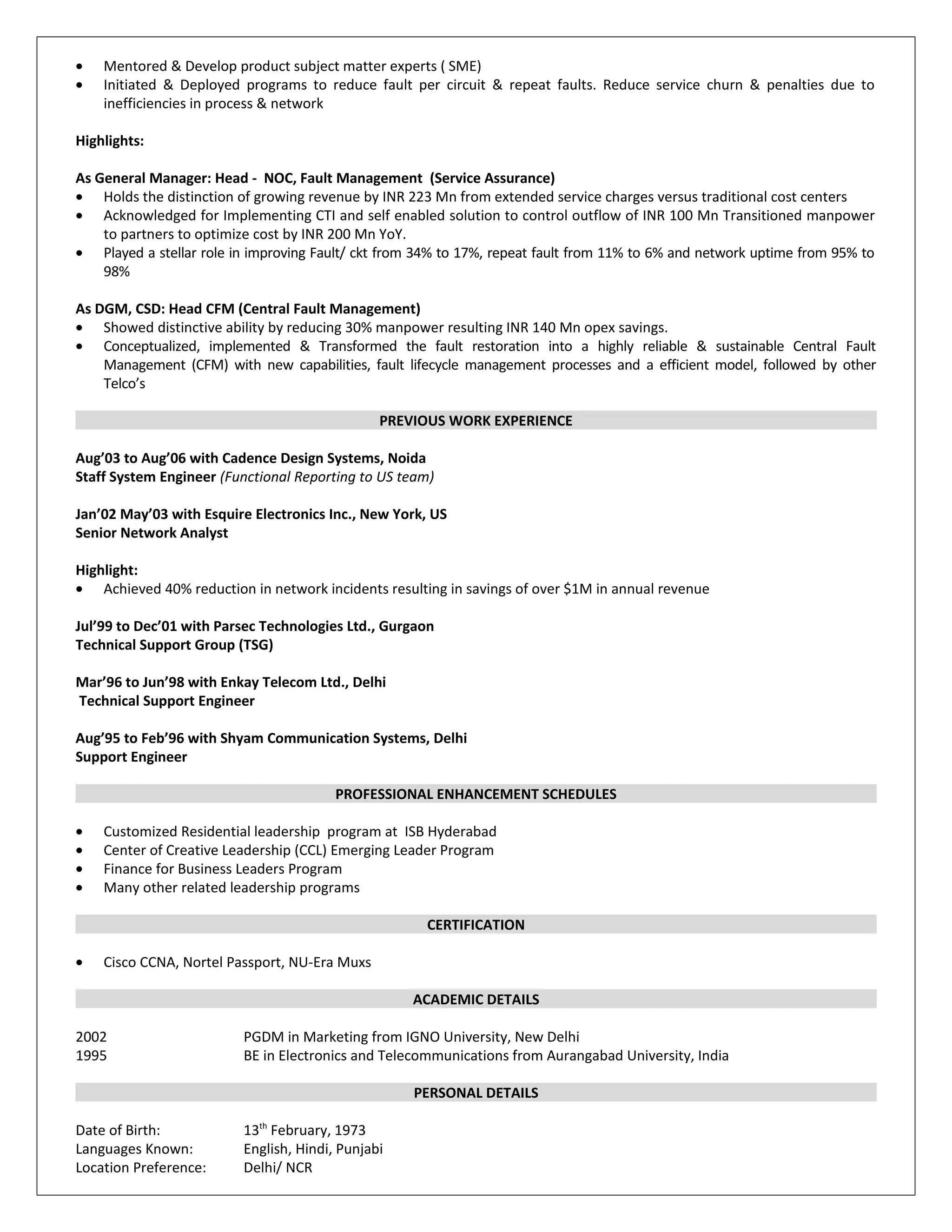 • Mentored & Develop product subject matter experts ( SME)
• Initiated & Deployed programs to reduce fault per circuit & repeat faults. Reduce service churn & penalties due to
inefficiencies in process & network
Highlights:
As General Manager: Head - NOC, Fault Management (Service Assurance)
• Holds the distinction of growing revenue by INR 223 Mn from extended service charges versus traditional cost centers
• Acknowledged for Implementing CTI and self enabled solution to control outflow of INR 100 Mn Transitioned manpower
to partners to optimize cost by INR 200 Mn YoY.
• Played a stellar role in improving Fault/ ckt from 34% to 17%, repeat fault from 11% to 6% and network uptime from 95% to
98%
As DGM, CSD: Head CFM (Central Fault Management)
• Showed distinctive ability by reducing 30% manpower resulting INR 140 Mn opex savings.
• Conceptualized, implemented & Transformed the fault restoration into a highly reliable & sustainable Central Fault
Management (CFM) with new capabilities, fault lifecycle management processes and a efficient model, followed by other
Telco’s
PREVIOUS WORK EXPERIENCE
Aug’03 to Aug’06 with Cadence Design Systems, Noida
Staff System Engineer (Functional Reporting to US team)
Jan’02 May’03 with Esquire Electronics Inc., New York, US
Senior Network Analyst
Highlight:
• Achieved 40% reduction in network incidents resulting in savings of over $1M in annual revenue
Jul’99 to Dec’01 with Parsec Technologies Ltd., Gurgaon
Technical Support Group (TSG)
Mar’96 to Jun’98 with Enkay Telecom Ltd., Delhi
Technical Support Engineer
Aug’95 to Feb’96 with Shyam Communication Systems, Delhi
Support Engineer
PROFESSIONAL ENHANCEMENT SCHEDULES
• Customized Residential leadership program at ISB Hyderabad
• Center of Creative Leadership (CCL) Emerging Leader Program
• Finance for Business Leaders Program
• Many other related leadership programs
CERTIFICATION
• Cisco CCNA, Nortel Passport, NU-Era Muxs
ACADEMIC DETAILS
2002 PGDM in Marketing from IGNO University, New Delhi
1995 BE in Electronics and Telecommunications from Aurangabad University, India
PERSONAL DETAILS
Date of Birth: 13th
February, 1973
Languages Known: English, Hindi, Punjabi
Location Preference: Delhi/ NCR
 