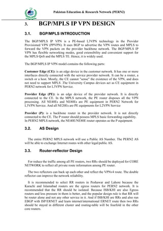 Pakistan Education & Research Network (PERN2)
 HIG
       EDUCA COMMI
 HER         SSION
       TION




3.                   BGP/MPLS IP VPN DESIGN
3.1.                 BGP/MPLS INTRODUCTION
The BGP/MPLS IP VPN is a PE-based L3VPN technology in the Provider
Provisioned VPN (PPVPN). It uses BGP to advertise the VPN routes and MPLS to
forward the VPN packets on the provider backbone network. The BGP/MPLS IP
VPN has flexible networking modes, good extensibility and convenient support for
the MPLS QoS and the MPLS TE. Hence, it is widely used.

The BGP/MPLS IP VPN model contains the following parts:

Customer Edge (CE): is an edge device in the customer network. It has one or more
interfaces directly connected with the service provider network. It can be a router, a
switch or a host. Mostly, the CE cannot "sense" the existence of the VPN, and does
not need to support MPLS .The University Campus devices act as CE equipment in
PERN2 network for L3VPN Service.

Provider Edge (PE): is an edge device of the provider network. It is directly
connected to the CE. In the MPLS network, the PE router disposes all the VPN
processing. All NE40Es and NE80Es are PE equipment in PERN2 Network for
L3VPN Service. And all NE20Es are PE equipments for L2VPN Service

Provider (P): is a backbone router in the provider network. It is not directly
connected to the CE. The P router should possess MPLS basic forwarding capability.
In PERN2 MPLS network, the NE40E/NE80E router operates as the P equipment.

3.2.                 AS Design

  The entire PERN2 MPLS network will use a Public AS Number. The PERN2 AS
will be able to exchange Internet routes with other legal/public AS.

3.3.                 Router-reflector Design

 For reduce the traffic among all PE routers, two RRs should be deployed for CORE
NETWORK to reflect all private route information among PE router.

   The two reflectors can back up each other and reflect the VPNv4 route. The double
reflector can improve the network reliability.

   It is recommended to select RR routers in Peshawar and Lahore because the
Karachi and Islamabad routers are the egress routers for PERN2 network. It is
recommended that the RR should be isolated. Because ISB/KHI are also Egress
routers and less pressure in them is better, and the popular design rule is that RR will
be router alone and not any other service in it. And if ISB/KHI are RRs and also run
EBGP with ISP/ERNET and learn internet/international ERNET route then two RRs
should be stayed in different cluster and routing-table will be fourfold in the other
core routers.
 
