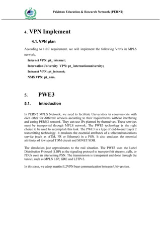 Pakistan Education & Research Network (PERN2)
 HIG
       EDUCA COMMI
 HER         SSION
       TION




4.     VPN Implement
           4.1. VPN plan
According to HEC requirement, we will implement the following VPNs in MPLS
network.
     Internet VPN: pt_ internet;
     InternationUniversity VPN: pt_ internationuniversity;
     Intranet VPN: pt_intranet;
     NMS VPN: pt_nms.




5.                   PWE3
5.1.                 Introduction

In PERN2 MPLS Network, we need to facilitate Universities to communicate with
each other for different services according to their requirements without interfering
and caring PERN2 network. They can use IPs planned by themselves. These services
must be transported through MPLS network. The PWE3 technology is the right
choice to be used to accomplish this task. The PWE3 is a type of end-to-end Layer 2
transmitting technology. It emulates the essential attributes of a telecommunications
service (such as ATM, FR or Ethernet) in a PSN. It also emulates the essential
attributes of low speed TDM circuit and SONET/SDH.

The simulation just approximates to the real situation. The PWE3 uses the Label
Distribution Protocol (LDP) as the signaling protocol to transport bit streams, cells, or
PDUs over an intervening PSN. The transmission is transparent and done through the
tunnel, such as MPLS LSP, GRE and L2TPv3.

In this case, we adopt martini L2VPN bear communication between Universities.
 