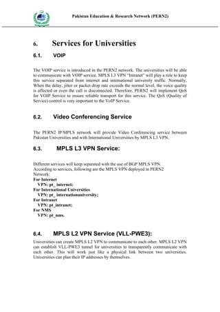 Pakistan Education & Research Network (PERN2)
 HIG
       EDUCA COMMI
 HER         SSION
       TION




6.                   Services for Universities
6.1.                 VOIP

The VOIP service is introduced in the PERN2 network. The universities will be able
to communicate with VOIP service. MPLS L3 VPN “Intranet” will play a role to keep
this service separated from internet and international university traffic. Normally,
When the delay, jitter or packet drop rate exceeds the normal level, the voice quality
is affected or even the call is disconnected. Therefore, PERN2 will implement QoS
for VOIP Service to ensure reliable transport for this service. The QoS (Quality of
Service) control is very important to the VoIP Service.


6.2.                 Video Conferencing Service

The PERN2 IP/MPLS network will provide Video Conferencing service between
Pakistan Universities and with International Universities by MPLS L3 VPN.

6.3.                  MPLS L3 VPN Service:

Different services will keep separated with the use of BGP MPLS VPN.
According to services, following are the MPLS VPN deployed in PERN2
Network:
For Internet
  VPN: pt_ internet;
For International Universities
  VPN: pt_ internationuniversity;
For Intranet
  VPN: pt_intranet;
For NMS
  VPN: pt_nms.



6.4.                 MPLS L2 VPN Service (VLL-PWE3):
Universities can create MPLS L2 VPN to communicate to each other. MPLS L2 VPN
can establish VLL-PWE3 tunnel for universities to transparently communicate with
each other. This will work just like a physical link between two universities.
Universities can plan their IP addresses by themselves.
 