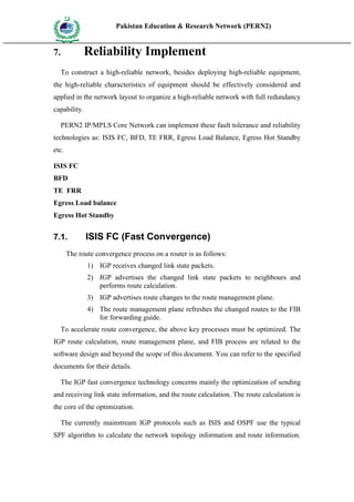 Pakistan Education & Research Network (PERN2)
 HIG
       EDUCA COMMI
 HER         SSION
       TION




7.                   Reliability Implement
     To construct a high-reliable network, besides deploying high-reliable equipment,
the high-reliable characteristics of equipment should be effectively considered and
applied in the network layout to organize a high-reliable network with full redundancy
capability.

     PERN2 IP/MPLS Core Network can implement these fault tolerance and reliability
technologies as: ISIS FC, BFD, TE FRR, Egress Load Balance, Egress Hot Standby
etc.

ISIS FC
BFD
TE FRR
Egress Load balance
Egress Hot Standby


7.1.                 ISIS FC (Fast Convergence)
        The route convergence process on a router is as follows:
                     1) IGP receives changed link state packets.
                     2) IGP advertises the changed link state packets to neighbours and
                        performs route calculation.
                     3) IGP advertises route changes to the route management plane.
                     4) The route management plane refreshes the changed routes to the FIB
                        for forwarding guide.
     To accelerate route convergence, the above key processes must be optimized. The
IGP route calculation, route management plane, and FIB process are related to the
software design and beyond the scope of this document. You can refer to the specified
documents for their details.

     The IGP fast convergence technology concerns mainly the optimization of sending
and receiving link state information, and the route calculation. The route calculation is
the core of the optimization.

     The currently mainstream IGP protocols such as ISIS and OSPF use the typical
SPF algorithm to calculate the network topology information and route information.
 