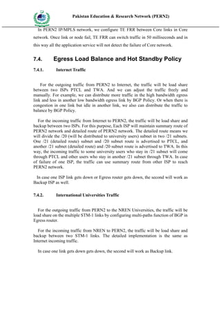 Pakistan Education & Research Network (PERN2)
 HIG
       EDUCA COMMI
 HER         SSION
       TION

   In PERN2 IP/MPLS network, we configure TE FRR between Core links in Core
network. Once link or node fail, TE FRR can switch traffic in 50 milliseconds and in
this way all the application service will not detect the failure of Core network.


7.4.                 Egress Load Balance and Hot Standby Policy
7.4.1.               Internet Traffic


    For the outgoing traffic from PERN2 to Internet, the traffic will be load share
between two ISPs PTCL and TWA. And we can adjust the traffic freely and
manually. For example, we can distribute more traffic in the high bandwidth egress
link and less in another low bandwidth egress link by BGP Policy. Or when there is
congestion in one link but idle in another link, we also can distribute the traffic to
balance by BGP Policy.

   For the incoming traffic from Internet to PERN2, the traffic will be load share and
backup between two ISPs. For this purpose, Each ISP will maintain summary route of
PERN2 network and detailed route of PERN2 network. The detailed route means we
will divide the /20 (will be distributed to university users) subnet in two /21 subnets.
One /21 (detailed route) subnet and /20 subnet route is advertised to PTCL, and
another /21 subnet (detailed route) and /20 subnet route is advertised to TWA. In this
way, the incoming traffic to some university users who stay in /21 subnet will come
through PTCL and other users who stay in another /21 subnet through TWA. In case
of failure of one ISP, the traffic can use summary route from other ISP to reach
PERN2 network.

 In case one ISP link gets down or Egress router gets down, the second will work as
Backup ISP as well.

7.4.2.               International Universities Traffic


   For the outgoing traffic from PERN2 to the NREN Universities, the traffic will be
load share on the multiple STM-1 links by configuring multi-paths function of BGP in
Egress router.

   For the incoming traffic from NREN to PERN2, the traffic will be load share and
backup between two STM-1 links. The detailed implementation is the same as
Internet incoming traffic.

   In case one link gets down gets down, the second will work as Backup link.
 