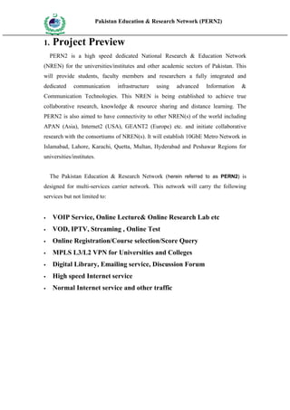Pakistan Education & Research Network (PERN2)
    HIG
          EDUCA COMMI
    HER         SSION
          TION




1.        Project Preview
      PERN2 is a high speed dedicated National Research & Education Network
(NREN) for the universities/institutes and other academic sectors of Pakistan. This
will provide students, faculty members and researchers a fully integrated and
dedicated               communication   infrastructure   using   advanced   Information   &
Communication Technologies. This NREN is being established to achieve true
collaborative research, knowledge & resource sharing and distance learning. The
PERN2 is also aimed to have connectivity to other NREN(s) of the world including
APAN (Asia), Internet2 (USA), GEANT2 (Europe) etc. and initiate collaborative
research with the consortiums of NREN(s). It will establish 10GbE Metro Network in
Islamabad, Lahore, Karachi, Quetta, Multan, Hyderabad and Peshawar Regions for
universities/institutes.


      The Pakistan Education & Research Network (herein referred to as PERN2) is
designed for multi-services carrier network. This network will carry the following
services but not limited to:


         VOIP Service, Online Lecture& Online Research Lab etc
         VOD, IPTV, Streaming , Online Test
         Online Registration/Course selection/Score Query
         MPLS L3/L2 VPN for Universities and Colleges
         Digital Library, Emailing service, Discussion Forum
         High speed Internet service
         Normal Internet service and other traffic
 
