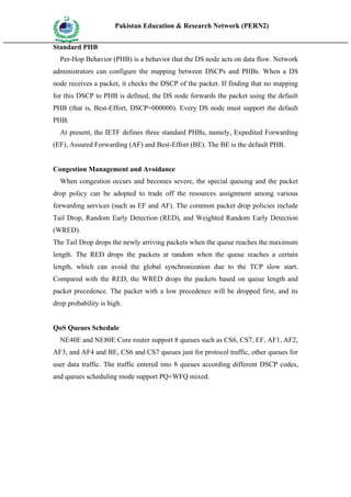 Pakistan Education & Research Network (PERN2)
 HIG
       EDUCA COMMI
 HER         SSION
       TION

Standard PHB
   Per-Hop Behavior (PHB) is a behavior that the DS node acts on data flow. Network
administrators can configure the mapping between DSCPs and PHBs. When a DS
node receives a packet, it checks the DSCP of the packet. If finding that no mapping
for this DSCP to PHB is defined, the DS node forwards the packet using the default
PHB (that is, Best-Effort, DSCP=000000). Every DS node must support the default
PHB.
   At present, the IETF defines three standard PHBs, namely, Expedited Forwarding
(EF), Assured Forwarding (AF) and Best-Effort (BE). The BE is the default PHB.


Congestion Management and Avoidance
   When congestion occurs and becomes severe, the special queuing and the packet
drop policy can be adopted to trade off the resources assignment among various
forwarding services (such as EF and AF). The common packet drop policies include
Tail Drop, Random Early Detection (RED), and Weighted Random Early Detection
(WRED).
The Tail Drop drops the newly arriving packets when the queue reaches the maximum
length. The RED drops the packets at random when the queue reaches a certain
length, which can avoid the global synchronization due to the TCP slow start.
Compared with the RED, the WRED drops the packets based on queue length and
packet precedence. The packet with a low precedence will be dropped first, and its
drop probability is high.


QoS Queues Schedule
   NE40E and NE80E Core router support 8 queues such as CS6, CS7, EF, AF1, AF2,
AF3, and AF4 and BE, CS6 and CS7 queues just for protocol traffic, other queues for
user data traffic. The traffic entered into 8 queues according different DSCP codes,
and queues scheduling mode support PQ+WFQ mixed.
 