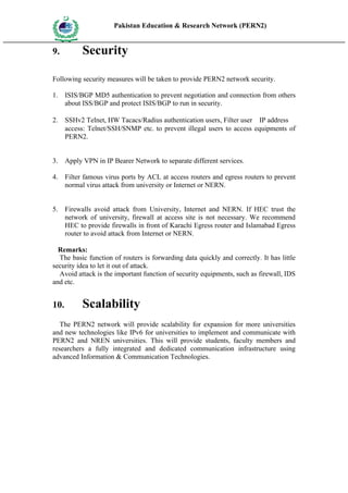 Pakistan Education & Research Network (PERN2)
 HIG
       EDUCA COMMI
 HER         SSION
       TION




9.                   Security

Following security measures will be taken to provide PERN2 network security.

1.      ISIS/BGP MD5 authentication to prevent negotiation and connection from others
        about ISS/BGP and protect ISIS/BGP to run in security.

2.      SSHv2 Telnet, HW Tacacs/Radius authentication users, Filter user（IP address）
        access: Telnet/SSH/SNMP etc. to prevent illegal users to access equipments of
        PERN2.


3.      Apply VPN in IP Bearer Network to separate different services.

4.      Filter famous virus ports by ACL at access routers and egress routers to prevent
        normal virus attack from university or Internet or NERN.


5.      Firewalls avoid attack from University, Internet and NERN. If HEC trust the
        network of university, firewall at access site is not necessary. We recommend
        HEC to provide firewalls in front of Karachi Egress router and Islamabad Egress
        router to avoid attack from Internet or NERN.

  Remarks:
  The basic function of routers is forwarding data quickly and correctly. It has little
security idea to let it out of attack.
  Avoid attack is the important function of security equipments, such as firewall, IDS
and etc.


10.                  Scalability
   The PERN2 network will provide scalability for expansion for more universities
and new technologies like IPv6 for universities to implement and communicate with
PERN2 and NREN universities. This will provide students, faculty members and
researchers a fully integrated and dedicated communication infrastructure using
advanced Information & Communication Technologies.
 