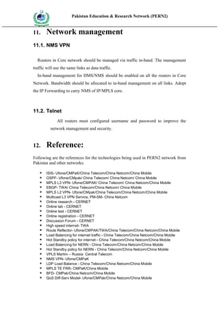 Pakistan Education & Research Network (PERN2)
 HIG
       EDUCA COMMI
 HER         SSION
       TION




11.            Network management
11.1. NMS VPN

   Routers in Core network should be managed via traffic in-band. The management
traffic will use the same links as data traffic.
   In-band management for DMS/NMS should be enabled on all the routers in Core
Network. Bandwidth should be allocated to in-band management on all links. Adopt
the IP Forwarding to carry NMS of IP/MPLS core.



11.2. Telnet
                        All routers must configured username and password to improve the
                     network management and security.


12.            Reference:
Following are the references for the technologies being used in PERN2 network from
Pakistan and other networks:

              ISIS- Ufone/CMPaK/China Telecom/China Netcom/China Mobile
              OSPF- Ufone/CMpak/ China Telecom/ China Netcom/ China Mobile
              MPLS L3 VPN- Ufone/CMPAK/ China Telecom/ China Netcom/China Mobile
              EBGP- TWA/ China Telecom/China Netcom/ China Mobile
              MPLS L2 VPN- Ufone/CMpak/China Telecom/China Netcom/China Mobile
              Multicast L3 VPN Service, PM-SM- China Netcom
              Online research - CERNET
              Online lab - CERNET
              Online test - CERNET
              Online registration - CERNET
              Discussion Forum - CERNET
              High speed internet- TWA
              Route Reflector- Ufone/CMPAK/TWA/China Telecom/China Netcom/China Mobile
              Load Balancing for internet traffic - China Telecom/China Netcom/China Mobile
              Hot Standby policy for internet - China Telecom/China Netcom/China Mobile
              Load Balancing for NERN - China Telecom/China Netcom/China Mobile
              Hot Standby policy for NERN - China Telecom/China Netcom/China Mobile
              VPLS Martini – Russia Central Telecom
              NMS VPN- Ufone/CMPaK
              LDP Load Balance - China Telecom/China Netcom/China Mobile
              MPLS TE FRR- CMPaK/China Mobile
              BFD- CMPak/China Netcom/China Mobile
              QoS Diff-Serv Model- Ufone/CMPak/China Netcom/China Mobile
 