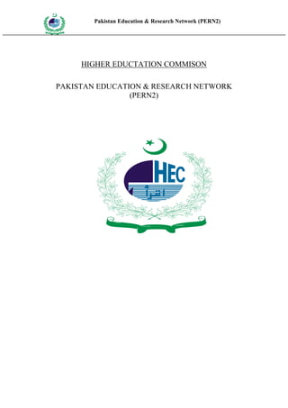 Pakistan Education & Research Network (PERN2)
HIG
      EDUCA COMMI
HER         SSION
      TION




                    HIGHER EDUCTATION COMMISON

         PAKISTAN EDUCATION & RESEARCH NETWORK
                         (PERN2)




                             HIGHER
                                                   COMMISSION
                                       EDUCATION
 