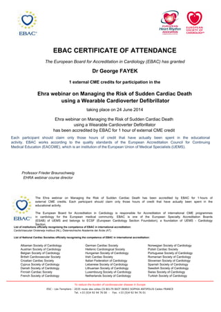 EBAC CERTIFICATE OF ATTENDANCE
The European Board for Accreditation in Cardiology (EBAC) has granted
Dr George FAYEK
1 external CME credits for participation in the
Norwegian Society of Cardiology
Polish Cardiac Society
Portuguese Society of Cardiology
Romanian Society of Cardiology
Slovenian Society of Cardiology
Spanish Society of Cardiology
Swedish Society of Cardiology
Swiss Society of Cardiology
Turkish Society of Cardiology
German Cardiac Society
Hellenic Cardiological Society
Hungarian Society of Cardiology
Irish Cardiac Society
Italian Federation of Cardiology
Lebanese Society of Cardiology
Lithuanian Society of Cardiology
Luxembourg Society of Cardiology
Netherlands Society of Cardiology
Albanian Society of Cardiology
Austrian Society of Cardiology
Belgian Society of Cardiology
British Cardiovascular Society
Croatian Cardiac Society
Cyprus Society of Cardiology
Danish Society of Cardiology
Finnish Cardiac Society
French Society of Cardiology
List of institutions officially recognising the competence of EBAC in international accreditation:
CardioVasculair Onderwijs Instituut (NL), Österreichische Akademie der Ärzte (AT).
List of National Cardiac Societies officially recognising the competence of EBAC in international accreditation:
The Ehra webinar on Managing the Risk of Sudden Cardiac Death has been accredited by EBAC for 1 hours of
external CME credits. Each participant should claim only those hours of credit that have actually been spent in the
educational activity.
The European Board for Accreditation in Cardiology is responsible for Accreditation of international CME programmes
in cardiology for the European medical community. EBAC is one of the European Specialty Accreditation Boards
(ESAB) of UEMS and belongs to ECSF (European Cardiology Section Foundation), a foundation of UEMS - Cardiology
Section.
Ehra webinar on Managing the Risk of Sudden Cardiac Death
using a Wearable Cardioverter Defibrillator
Professor Frieder Braunschweig
EHRA webinar course director
taking place on 24 June 2014
Each participant should claim only those hours of credit that have actually been spent in the educational
activity. EBAC works according to the quality standards of the European Accreditation Council for Continuing
Medical Education (EACCME), which is an institution of the European Union of Medical Specialists (UEMS).
Ehra webinar on Managing the Risk of Sudden Cardiac Death
using a Wearable Cardioverter Defibrillator
has been accredited by EBAC for 1 hour of external CME credit
ESC - Les Templiers - 2035 route des colles CS 80179 BIOT 06903 SOPHIA ANTIPOLIS Cedex FRANCE
Tel. +33 (0)4 92 94 76 00 - Fax. +33 (0)4 92 94 76 01
To reduce the burden of cardiovascular disease in Europe
 
