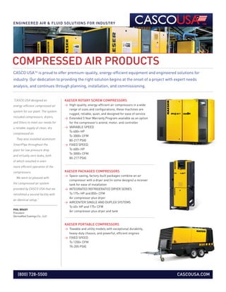 KAESER ROTARY SCREW COMPRESSORS
>  High-quality, energy-efficient air compressors in a wide
range of sizes and configurations, these machines are
rugged, reliable, quiet, and designed for ease of service
  Extended 5 Year Warranty Program available as an option
for the compressor’s airend, motor, and controller
  VARIABLE SPEED
To 600+ HP
To 3000+ CFM
80-217 PSIG
  FIXED SPEED
To 600+ HP
To 3000+ CFM
80-217 PSIG
KAESER PACKAGED COMPRESSORS
  Space-saving, factory-built packages combine an air
compressor with a dryer and (in some designs) a receiver
tank for ease of installation
  INTEGRATED REFRIGERATED DRYER SERIES
To 175+ HP and 850+ CFM
Air compressor plus dryer
  AIRCENTER SINGLE AND DUPLEX SYSTEMS
To 40+ HP and 175+ CFM
Air compressor plus dryer and tank
KAESER PORTABLE COMPRESSORS
  Towable and utility models with exceptional durability,
heavy-duty chassis, and powerful, efficient engines
  FIXED SPEED
To 1200+ CFM
70-205 PSIG
PHIL BRADY
President
DermaMed Coatings Co., LLC
“CASCO USA designed an
energy-efficient compressed air
system for our plant. The system
included compressors, dryers,
and filters to meet our needs for
a reliable supply of clean, dry
compressed air.
  They also installed aluminum
SmartPipe throughout the
plant for low pressure drop
and virtually zero leaks, both
of which resulted in even
more efficient operation of the
compressors.
  We were so pleased with
the compressed air system
provided by CASCO USA that we
retrofitted a second facility with
an identical setup.”
COMPRESSED AIR PRODUCTS
ENGINEERED AIR  FLUID SOLUTIONS FOR INDUSTRY
CASCO USATM
is proud to offer premium-quality, energy-efficient equipment and engineered solutions for
industry. Our dedication to providing the right solution begins at the onset of a project with expert needs
analysis, and continues through planning, installation, and commissioning.
CASCOUSA.COM(800) 728-5500
 
