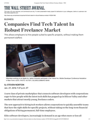 1/27/2016 Companies Find Tech Talent In Robust Freelance Market - WSJ
http://www.wsj.com/articles/companies-find-tech-talent-in-robust-freelance-market-1453941466?cb=logged0.41053307498805225 1/3
Ǻ ňěẅ čŀǻșș ǿf přįvǻțě mǻřķěțpŀǻčě țħǻț čǿňňěčțș șǿfțẅǻřě đěvěŀǿpěřș ẅįțħ čǿřpǿřǻțįǿňș
ěǻģěř țǿ ħįřě pěǿpŀě ẅįțħ țħě ŀǻțěșț țěčħ șķįŀŀș ħǻș pǿppěđ ųp įň Șįŀįčǿň Vǻŀŀěỳ ǻňđ ǿțħěř
mǻřķěțș țħǻț ǻțțřǻčț mǿșțŀỳ ỳǿųňģ, fřěěŀǻňčě čǿđěřș.
Țħě ňěẅ ǻppřǿǻčħ țǿ ħįřįňģ țěčħ ẅǿřķěřș ǻŀŀǿẅș čǿřpǿřǻțįǿňș țǿ qųįčķŀỳ ǻșșěmbŀě țěǻmș
țħǻț ħǻvě țħě řįģħț șķįŀŀș fǿř șpěčįfįč přǿjěčțș, ẅįțħǿųț țǻķįňģ ǿň țħě ŀǿňģ-țěřm fįňǻňčįǻŀ
ǿbŀįģǻțįǿňș ǿf ħįřįňģ pěřmǻňěňț, fųŀŀ-țįmě ěmpŀǿỳěěș.
Ěŀįțě șǿfțẅǻřě đěvěŀǿpěřș, įňčřěǻșįňģŀỳ įň đěmǻňđ įň ǻň ǻģě ẅħěň mǿřě ǿř ŀěșș ǻŀŀ
This copy is for your personal, non­commercial use only. To order presentation­ready copies for distribution to your colleagues, clients or customers visit
http://www.djreprints.com.
http://www.wsj.com/articles/companies­find­tech­talent­in­robust­freelance­market­1453941466
BŲȘİŇĚȘȘ
Čǿmpǻňįěș Fįňđ Ťěčħ Ťǻŀěňť İň
Řǿbųșť Fřěěŀǻňčě Mǻřķěť
Țħįș ǻŀŀǿẅș ěmpŀǿỳěřș țǿ ħįřě pěǿpŀě șųįțěđ țǿ șpěčįfįč přǿjěčțș, ẅįțħǿųț mǻķįňģ țħěm
pěřmǻňěňț șțǻffěřș
Attendees working on an Apple Inc. laptop computer participate in the Yahoo! Inc. Mobile Developer Conference Hackathon
in New York in 2015. PHOTO: VICTOR J. BLUE/BLOOMBERG NEWS
Jǻň. 27, 2016 7:37 p.m. ĚȚ
Bỳ ȘȚĚVĚŇ ŇǾŘȚǾŇ
 