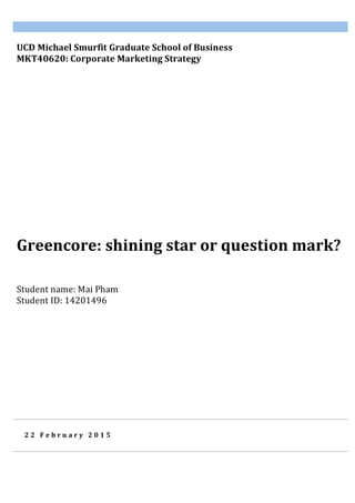  
2 2 	
   F e b r u a r y 	
   2 0 1 5 	
  
Greencore:	
  shining	
  star	
  or	
  question	
  mark?	
  
	
  
	
  	
  	
  	
  	
  	
  
UCD	
  Michael	
  Smurfit	
  Graduate	
  School	
  of	
  Business	
  	
  
MKT40620:	
  Corporate	
  Marketing	
  Strategy	
  	
  
	
  
Student	
  name:	
  Mai	
  Pham	
  
Student	
  ID:	
  14201496	
  
	
  
 