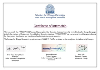 Scholars for Change Campaign
Indian Institute of Management, Ahmedabad
Certificate of Internship
This is to certify that MANISHA PANT successfully completed the Campaign Associate Internship in the Scholars for Change Campaign
at the Indian Institute of Management, Ahmedabad. As Campaign Associate, MANISHA PANT was instrumental in mobilizing contributors
for the creation, identification and translation of audio-visual educational resources.
The Scholars for Change Campaign is proud to present MANISHA PANT a certificate on the completion of this Internship Program.
Prof. Vijaya Sherry Chand
Professor,
Indian Institute of Management,
Ahmedabad
Avinash Bhandari
Project Manager,
Indian Institute of Management,
Ahmedabad
Ankit Vyas
Campaign Manager
Scholars for Change
 