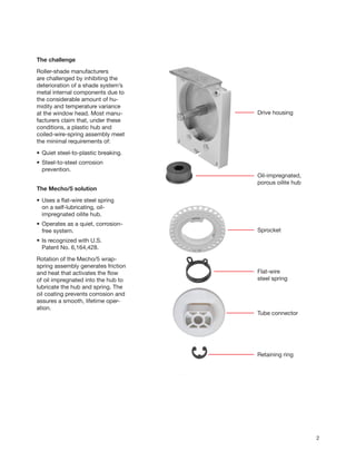 2
The challenge
Roller-shade manufacturers
are challenged by inhibiting the
deterioration of a shade system’s
metal internal components due to
the considerable amount of hu-
midity and temperature variance
at the window head. Most manu-
facturers claim that, under these
conditions, a plastic hub and
coiled-wire-spring assembly meet
the minimal requirements of:
•	Quiet steel-to-plastic breaking.
•	Steel-to-steel corrosion
	prevention.
The Mecho/5 solution
•	Uses a flat-wire steel spring
	 on a self-lubricating, oil-
	 impregnated oilite hub.
•	Operates as a quiet, corrosion-
	 free system.
•	Is recognized with U.S.
	 Patent No. 6,164,428.
Rotation of the Mecho/5 wrap-
spring assembly generates friction
and heat that activates the flow
of oil impregnated into the hub to
lubricate the hub and spring. The
oil coating prevents corrosion and
assures a smooth, lifetime oper-
ation.
Oil-impregnated,
porous oilite hub
Drive housing
Sprocket
Flat-wire
steel spring
Tube connector
Retaining ring
 