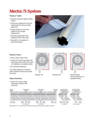 Mecho®/5 System
SnapLoc®
spline
•	Assures properly aligned shade
	bands.
•	Holds the shadecloth onto the
	 shade tube for secure shade
	alignment.
•	Easily pressed in and then
	 pulled out for simple
	replacement.
•	Prevents shadecloth from
	 slipping off the roller tube.
•	Excellent for hospitals for
	decontamination.
SnapLoc fascia
•	Has a clean, sleek finish.
•	Snaps into place top-edge-first
	 and locks at the bottom for ease
	 of installation and added safety.
•	No exposed fasteners.
The offset position of the drive
chain clears the fascia and hides
the chain.
Edge clearances
• 	Have very narrow edge
	 clearances without side
	channels.
Regular roll Reverse roll Double fascia
(front and back for a
cassette effect)
3
idle-end
bracket
Edge clearances ≠ 1⁄8 in. (3mm). Shown: A Mecho/5 3-band shade, right-hand drive, regular roll, no fascia.
½ in.
(13mm)
½ in.
(13mm)
1 in. (25mm)
13⁄16 in.
(21mm)
5⁄8 in. (16mm)5⁄8 in. (16mm) 15⁄16 in. (33mm)
5⁄16 in.
(8mm)
5⁄16 in.
(8mm)
5⁄16 in.
(8mm)
5⁄16 in.
(8mm)
½ in.
(13mm)
½ in.
(13mm)
center-support
bracket
center-support
bracket
drive-end
bracket
idle-end bracket
to idle-end bracket
drive-end bracket
to idle-end bracket
 