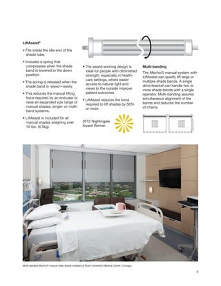 2012 Nightingale
Award Winner.
LiftAssist®
• Fits inside the idle end of the
	 shade tube.
• Includes a spring that
	 compresses when the shade
	 band is lowered to the down
	position.
• The spring is released when the
	 shade band is raised—easily.
• This reduces the manual lifting
	 force required by an end user to
	 raise an expanded size range of
	 manual shades, single- or multi-
	 band systems.
• LiftAssist is included for all
	 manual shades weighing over
	 10 lbs. (4.5kg).
4
• The award-winning design is
	 ideal for people with diminished
	 strength, especially in health-
	 care settings, where easier
	 access to natural light and
	 views to the outside improve
	 patient outcomes.
• LiftAssist reduces the force
	 required to lift shades by 50%
	 or more.
Multi-banded Mecho/5 manual roller shade installed at Rush University Medical Center, Chicago.
Multi-banding
The Mecho/5 manual system with
LiftAssist can quietly lift large or
multiple shade bands. A single
drive bracket can handle two or
more shade bands with a single
operator. Multi-banding assures
simultaneous alignment of the
bands and reduces the number
of chains.
 