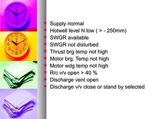    Supply normal
   Hotwell level N low ( > - 250mm)
   SWGR available
   SWGR not disturbed
   Thrust brg temp not high
   Motor brg. Temp not high
   Motor wdg temp not high
   R/c v/v open > 40 %
   Discharge vent open
   Discharge v/v close or stand by selected
 