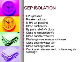 CEP ISOLATION
   EPB pressed
   Breaker rack out
   Is R/c v/v passing
   Close suction v/v
   By pass relief v/v close
   Close re-circulation v/v
   Close canister vent v/v
   Discharge vent manual v/v close
   Close sealing water v/v
   Close cooling water v/v
   Crack open strainer vent. Is there any air
    sucking?
 