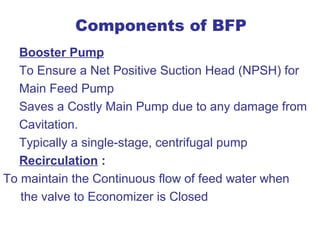 Components of BFP
  Booster Pump
  To Ensure a Net Positive Suction Head (NPSH) for
  Main Feed Pump
  Saves a Costly Main Pump due to any damage from
  Cavitation.
  Typically a single-stage, centrifugal pump
  Recirculation :
To maintain the Continuous flow of feed water when
   the valve to Economizer is Closed
 