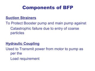 Components of BFP

Suction Strainers
To Protect Booster pump and main pump against
  Catastrophic failure due to entry of coarse
  particles

Hydraulic Coupling
Used to Transmit power from motor to pump as
  per the
  Load requirement
 
