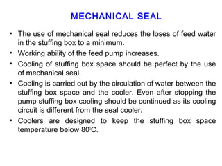 MECHANICAL SEAL
• The use of mechanical seal reduces the loses of feed water
  in the stuffing box to a minimum.
• Working ability of the feed pump increases.
• Cooling of stuffing box space should be perfect by the use
  of mechanical seal.
• Cooling is carried out by the circulation of water between the
  stuffing box space and the cooler. Even after stopping the
  pump stuffing box cooling should be continued as its cooling
  circuit is different from the seal cooler.
• Coolers are designed to keep the stuffing box space
  temperature below 800C.
 