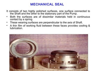 MECHANICAL SEAL

It consists of two highly polished surfaces, one surface connected to
    the Shaft and the other to the stationary part of the Pump.
• Both the surfaces are of dissimilar materials held in continuous
    contact by a spring.
• These wearing surfaces are perpendicular to the axis of Shaft.
• A thin film of working fluid between these faces provides cooling &
    lubrication.
 